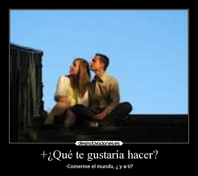 +¿Qué te gustaría hacer? - -Comerme el mundo, ¿ y a ti?