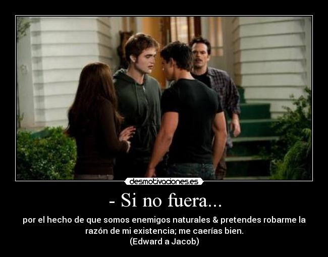 - Si no fuera... - por el hecho de que somos enemigos naturales & pretendes robarme la
razón de mi existencia; me caerías bien.
(Edward a Jacob)