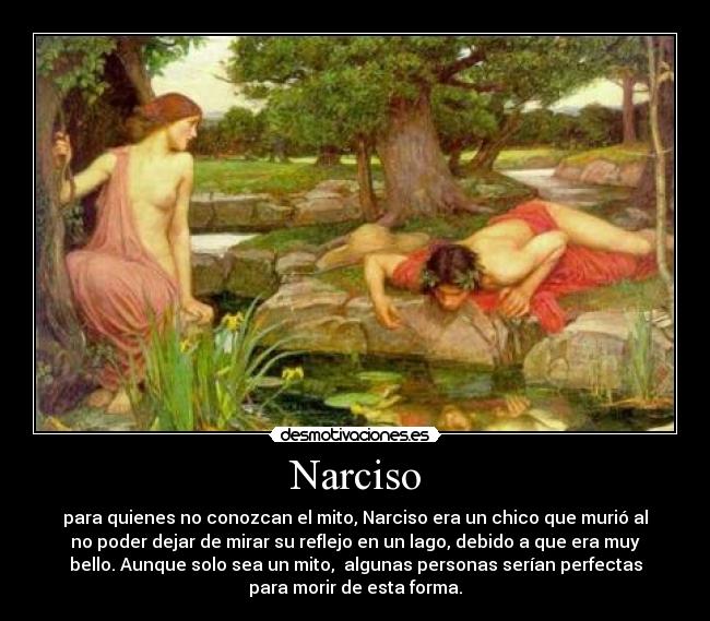 Narciso - para quienes no conozcan el mito, Narciso era un chico que murió al
no poder dejar de mirar su reflejo en un lago, debido a que era muy
bello. Aunque solo sea un mito, algunas personas serían perfectas
para morir de esta forma.