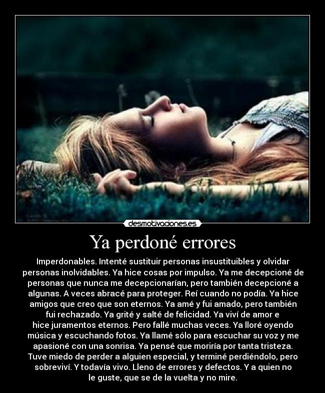 Ya perdoné errores - Imperdonables. Intenté sustituir personas insustituibles y olvidar
personas inolvidables. Ya hice cosas por impulso. Ya me decepcioné de
personas que nunca me decepcionarían, pero también decepcioné a
algunas. A veces abracé para proteger. Reí cuando no podía. Ya hice
amigos que creo que son eternos. Ya amé y fui amado, pero también
fui rechazado. Ya grité y salté de felicidad. Ya viví de amor e
hice juramentos eternos. Pero fallé muchas veces. Ya lloré oyendo
música y escuchando fotos. Ya llamé sólo para escuchar su voz y me
apasioné con una sonrisa. Ya pensé que moriría por tanta tristeza.
Tuve miedo de perder a alguien especial, y terminé perdiéndolo, pero
sobreviví. Y todavía vivo. Lleno de errores y defectos. Y a quien no
le guste, que se de la vuelta y no mire.