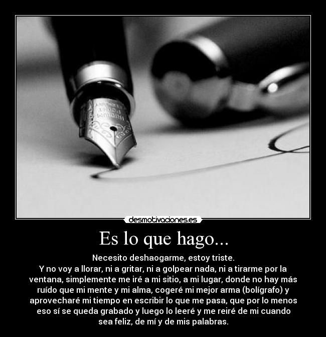Es lo que hago... - Necesito deshaogarme, estoy triste.
Y no voy a llorar, ni a gritar, ni a golpear nada, ni a tirarme por la
ventana, simplemente me iré a mi sitio, a mi lugar, donde no hay más
ruído que mi mente y mi alma, cogeré mi mejor arma (bolígrafo) y
aprovecharé mi tiempo en escribir lo que me pasa, que por lo menos
eso sí se queda grabado y luego lo leeré y me reiré de mi cuando
sea feliz, de mí y de mis palabras.