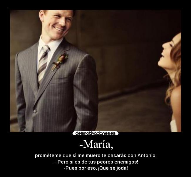 -María, - prométeme que si me muero te casarás con Antonio.
+¡Pero si es de tus peores enemigos!
-Pues por eso, ¡Que se joda!
