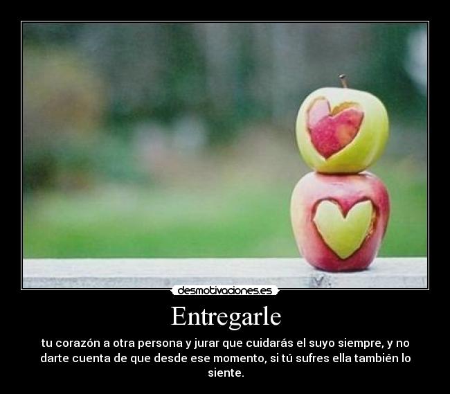 Entregarle - tu corazón a otra persona y jurar que cuidarás el suyo siempre, y no
darte cuenta de que desde ese momento, si tú sufres ella también lo
siente.