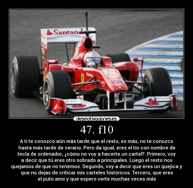 47. f10 - A ti te conozco aún más tarde que el resto, es más, no te conozco
hasta más tarde de verano. Pero da igual, eres el tío con nombre de
tecla de ordenador, ¿cómo no voy a hacerte un cartel?. Primero, voy
a decir que tú eres otro sobrado a principales. Luego el resto nos
quejamos de que no tenemos. Segundo, voy a decir que eres un quejica y
que no dejas de criticar mis carteles históricos. Tercero, que eres
el puto amo y que espero verte muchas veces más