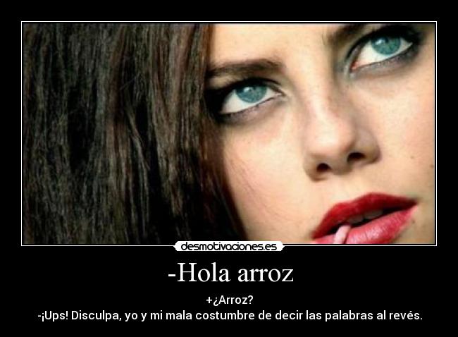 -Hola arroz - +¿Arroz?
-¡Ups! Disculpa, yo y mi mala costumbre de decir las palabras al revés.