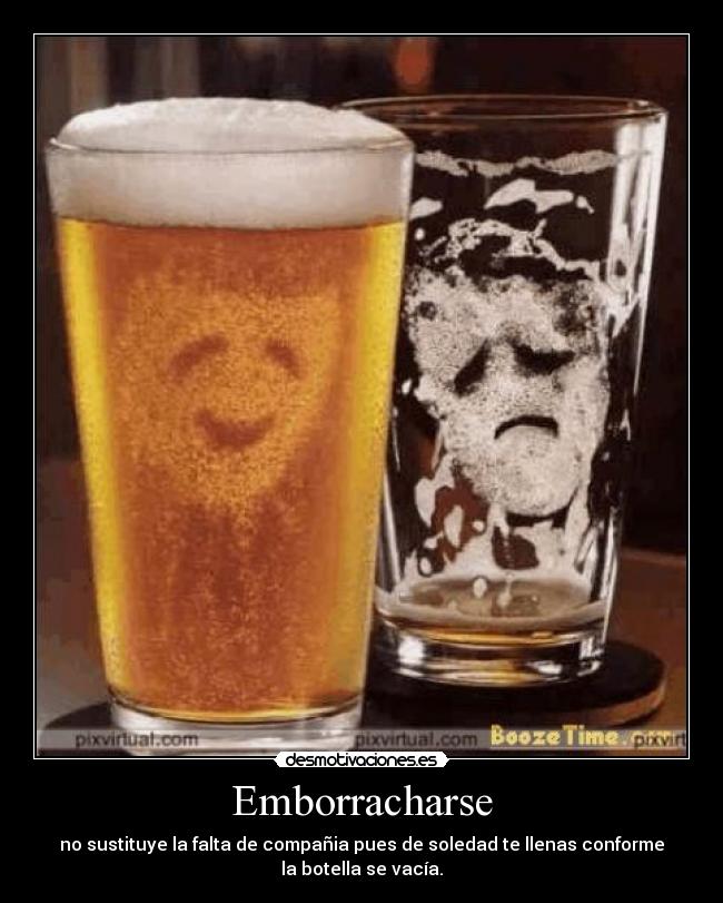 Emborracharse - no sustituye la falta de compañia pues de soledad te llenas conforme
la botella se vacía.