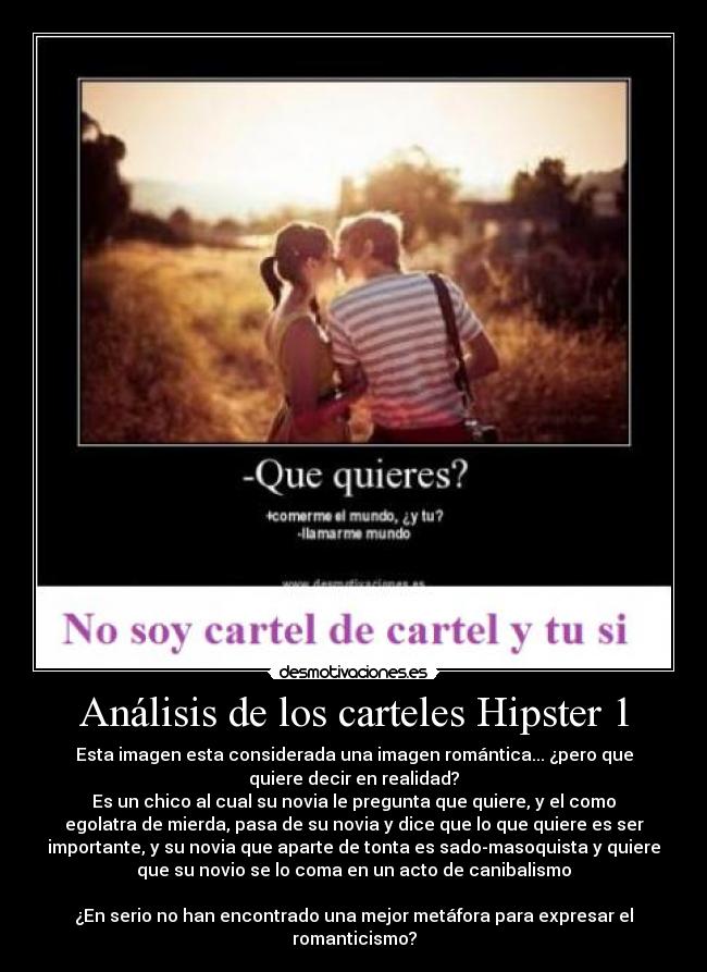 Análisis de los carteles Hipster 1 - Esta imagen esta considerada una imagen romántica... ¿pero que
quiere decir en realidad?
Es un chico al cual su novia le pregunta que quiere, y el como
egolatra de mierda, pasa de su novia y dice que lo que quiere es ser
importante, y su novia que aparte de tonta es sado-masoquista y quiere
que su novio se lo coma en un acto de canibalismo

¿En serio no han encontrado una mejor metáfora para expresar el
romanticismo?