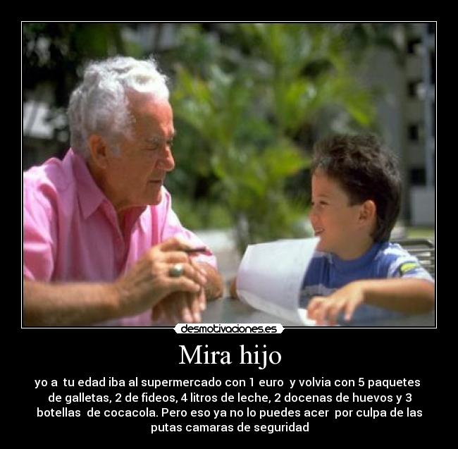 Mira hijo - yo a  tu edad iba al supermercado con 1 euro  y volvia con 5 paquetes 
de galletas, 2 de fideos, 4 litros de leche, 2 docenas de huevos y 3
botellas  de cocacola. Pero eso ya no lo puedes acer  por culpa de las
putas camaras de seguridad