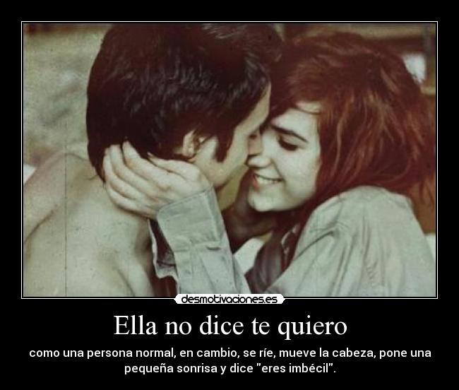 Ella no dice te quiero - como una persona normal, en cambio, se ríe, mueve la cabeza, pone una
pequeña sonrisa y dice eres imbécil.