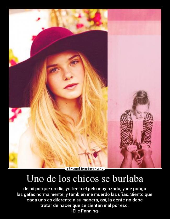 Uno de los chicos se burlaba - de mí porque un día, yo tenía el pelo muy rizado, y me pongo
las gafas normalmente, y también me muerdo las uñas. Siento que
cada uno es diferente a su manera, así, la gente no debe
tratar de hacer que se sientan mal por eso.
-Elle Fanning-