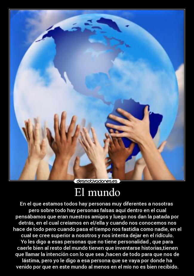 El mundo - En el que estamos todos hay personas muy diferentes a nosotras 
pero sobre todo hay personas falsas aquí dentro en el cual
pensábamos que eran nuestros amigos y luego nos dan la patada por
detrás, en el cual creíamos en el/ella y cuando nos conocemos nos
hace de todo pero cuando pasa el tiempo nos fastidia como nadie, en el
cual se cree superior a nosotros y nos intenta dejar en el ridículo.
Yo les digo a esas personas que no tiene personalidad , que para
caerle bien al resto del mundo tienen que inventarse historias,tienen
que llamar la intención con lo que sea ,hacen de todo para que nos de
lástima, pero yo le digo a esa persona que se vaya por donde ha
venido por que en este mundo al menos en el mío no es bien recibido.