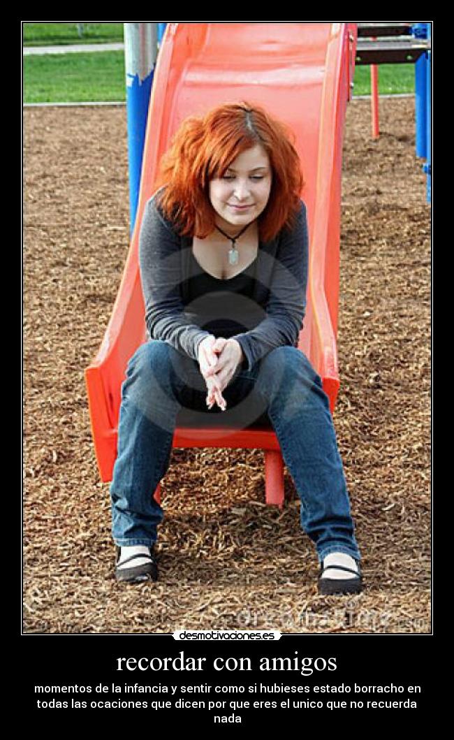 recordar con amigos - momentos de la infancia y sentir como si hubieses estado borracho en
todas las ocaciones que dicen por que eres el unico que no recuerda
nada