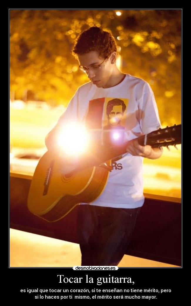 Tocar la guitarra, - es igual que tocar un corazón, si te enseñan no tiene mérito, pero
si lo haces por ti mismo, el mérito será mucho mayor.