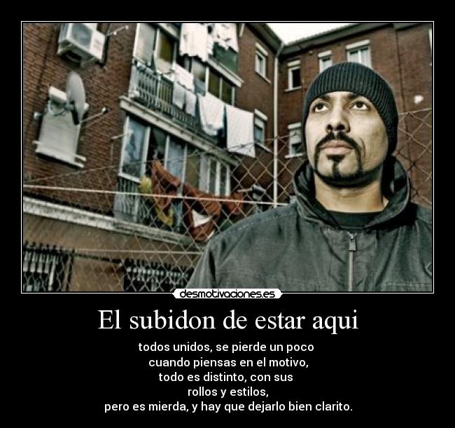 El subidon de estar aqui - todos unidos, se pierde un poco
cuando piensas en el motivo,
todo es distinto, con sus
rollos y estilos,
pero es mierda, y hay que dejarlo bien clarito.