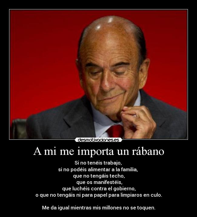 A mi me importa un rábano - Si no tenéis trabajo,
si no podéis alimentar a la familia,
que no tengáis techo,
que os manifestéis,
que luchéis contra el gobierno,
o que no tengáis ni para papel para limpiaros en culo.
Me da igual mientras mis millones no se toquen.