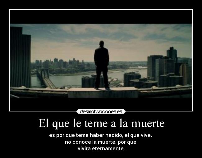 El que le teme a la muerte - es por que teme haber nacido, el que vive, 
no conoce la muerte, por que 
vivira eternamente.