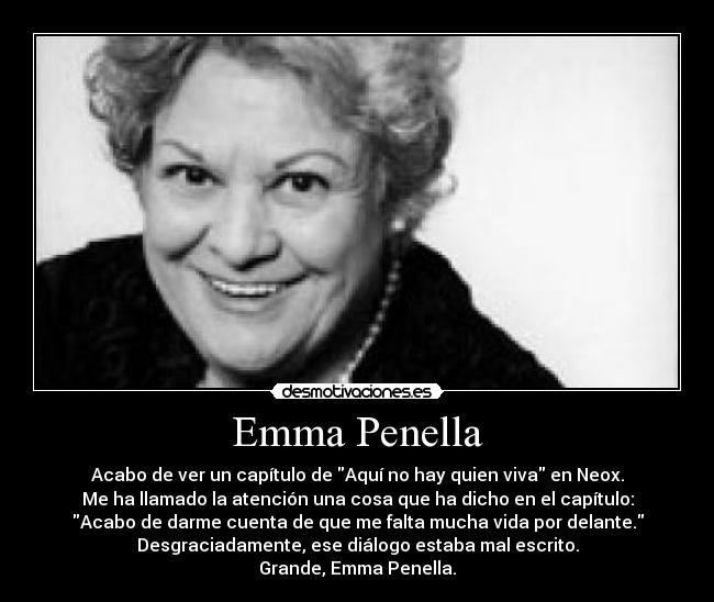 Emma Penella - Acabo de ver un capítulo de Aquí no hay quien viva en Neox.
Me ha llamado la atención una cosa que ha dicho en el capítulo:
Acabo de darme cuenta de que me falta mucha vida por delante.
Desgraciadamente, ese diálogo estaba mal escrito.
Grande, Emma Penella.