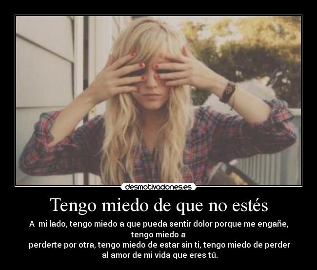 Tengo miedo de que no estés - A mi lado, tengo miedo a que pueda sentir dolor porque me engañe, tengo miedo a
perderte por otra, tengo miedo de estar sin ti, tengo miedo de perder
al amor de mi vida que eres tú.