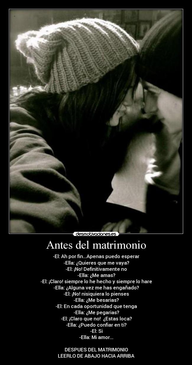 Antes del matrimonio - -El: Ah por fin...Apenas puedo esperar
-Ella: ¿Quieres que me vaya?
-El: ¡No! Definitivamente no
-Ella: ¿Me amas?
-El: ¡Claro! siempre lo he hecho y siempre lo hare
-Ella: ¿Alguna vez me has engañado?
-El: ¡No! nisiquiera lo pienses
-Ella: ¿Me besarias?
-El: En cada oportunidad que tenga
-Ella: ¿Me pegarias?
-El: ¡Claro que no! ¿Estas loca?
-Ella: ¿Puedo confiar en ti?
-El: Si
-Ella: Mi amor...
DESPUES DEL MATRIMONIO
LEERLO DE ABAJO HACIA ARRIBA