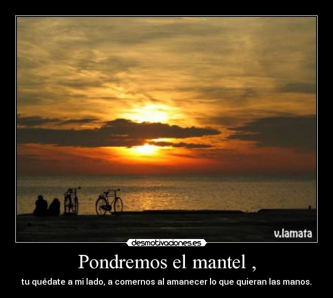 Pondremos el mantel , - tu quédate a mi lado, a comernos al amanecer lo que quieran las manos.