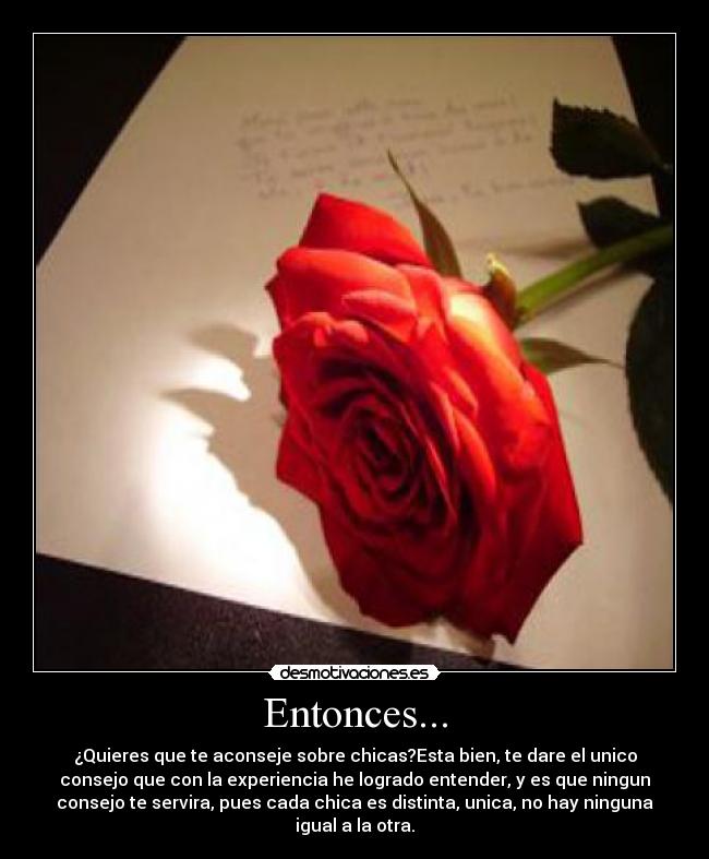 Entonces... - ¿Quieres que te aconseje sobre chicas?Esta bien, te dare el unico
consejo que con la experiencia he logrado entender, y es que ningun
consejo te servira, pues cada chica es distinta, unica, no hay ninguna
igual a la otra.
