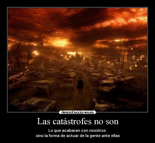 Las catástrofes no son - Lo que acabaran con nosotros
sino la forma de actuar de la gente ante ellas