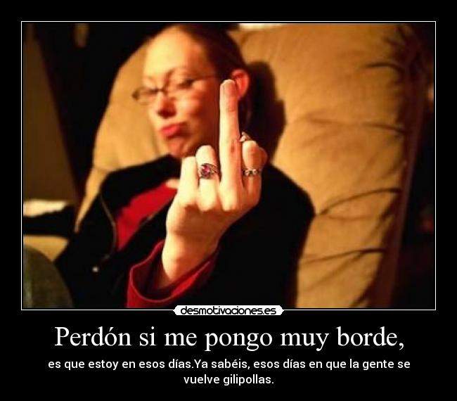 Perdón si me pongo muy borde, - es que estoy en esos días.Ya sabéis, esos días en que la gente se vuelve gilipollas.