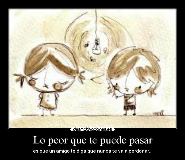 Lo peor que te puede pasar - es que un amigo te diga que nunca te va a perdonar...