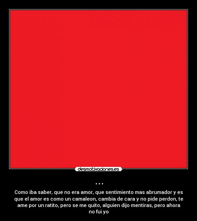 ... - Como iba saber, que no era amor, que sentimiento mas abrumador y es
que el amor es como un camaleon, cambia de cara y no pide perdon, te
ame por un ratito, pero se me quito, alguien dijo mentiras, pero ahora
no fui yo