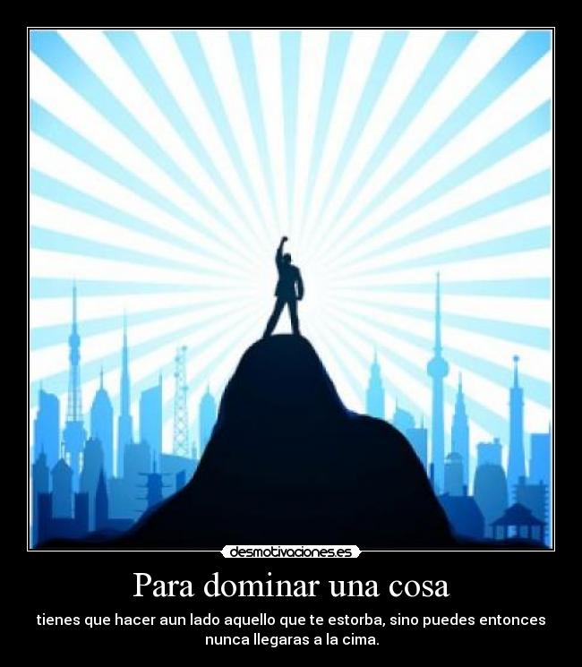 Para dominar una cosa - tienes que hacer aun lado aquello que te estorba, sino puedes entonces
nunca llegaras a la cima.