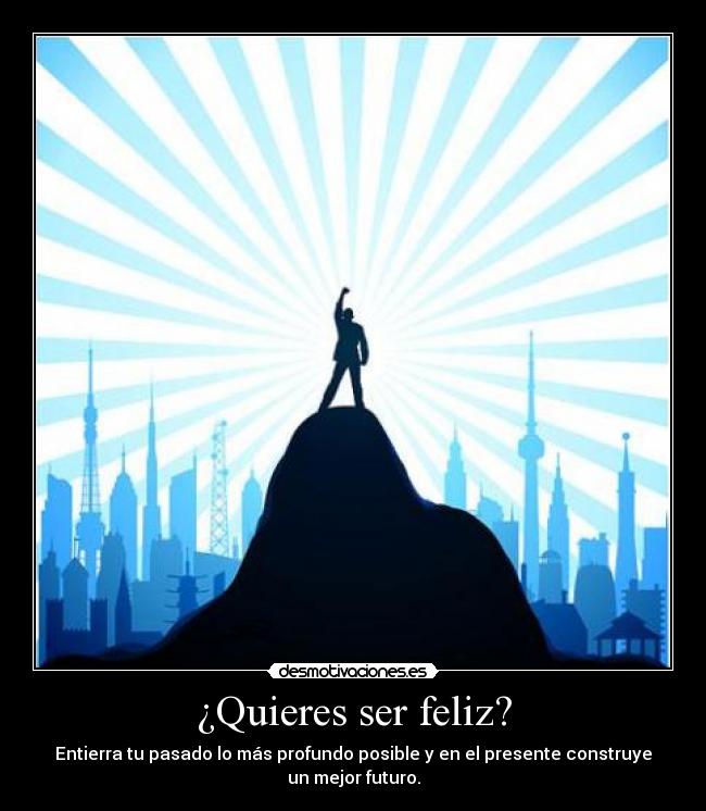 ¿Quieres ser feliz? - Entierra tu pasado lo más profundo posible y en el presente construye
un mejor futuro.