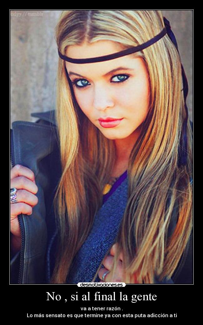 No , si al final la gente - va a tener razón .
Lo más sensato es que termine ya con esta puta adicción a ti