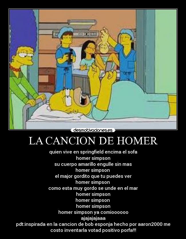 LA CANCION DE HOMER - quien vive en springfield encima el sofa
homer simpson
 su cuerpo amarillo engulle sin mas 
homer simpson 
el major gordito que tu puedes ver
homer simpson 
como esta muy gordo se unde en el mar
homer simpson
homer simpson 
homer simpson
homer simpson ya comioooooo
ajajajajaaa
pdt:inspirada en la cancion de bob esponja hecho por aaron2000 me
costo inventarla votad positivo porfa!!!