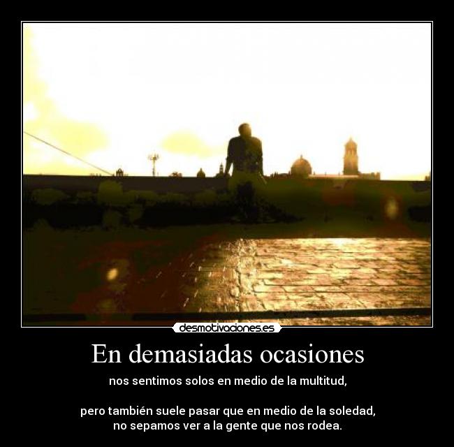 En demasiadas ocasiones - nos sentimos solos en medio de la multitud,
pero también suele pasar que en medio de la soledad,
no sepamos ver a la gente que nos rodea.