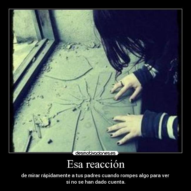 Esa reacción - de mirar rápidamente a tus padres cuando rompes algo para ver 
si no se han dado cuenta.