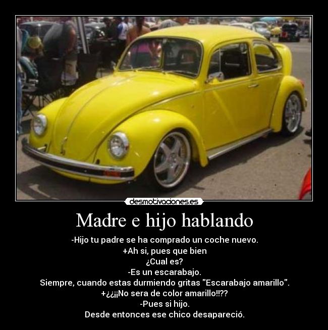 Madre e hijo hablando - -Hijo tu padre se ha comprado un coche nuevo.
+Ah si, pues que bien
¿Cual es?
-Es un escarabajo.
Siempre, cuando estas durmiendo gritas Escarabajo amarillo.
+¿¿¡¡No sera de color amarillo!!??
-Pues si hijo.
Desde entonces ese chico desapareció.
