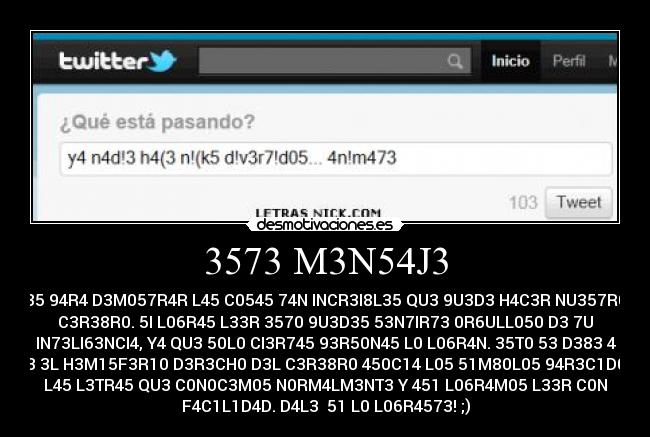 3573 M3N54J3 - 35 94R4 D3M057R4R L45 C0545 74N INCR3I8L35 QU3 9U3D3 H4C3R NU357R0
C3R38R0. 5I L06R45 L33R 3570 9U3D35 53N7IR73 0R6ULL050 D3 7U
IN73LI63NCI4, Y4 QU3 50L0 CI3R745 93R50N45 L0 L06R4N. 35T0 53 D383 4
QU3 3L H3M15F3R10 D3R3CH0 D3L C3R38R0 450C14 L05 51M80L05 94R3C1D05 4
L45 L3TR45 QU3 C0N0C3M05 N0RM4LM3NT3 Y 451 L06R4M05 L33R C0N
F4C1L1D4D. D4L3  51 L0 L06R4573! ;)