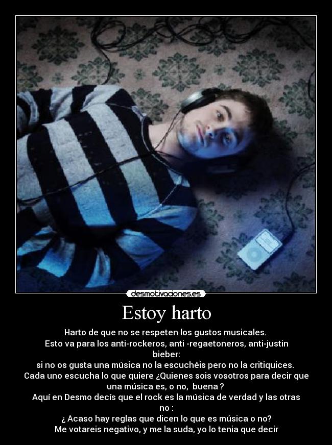 Estoy harto - Harto de que no se respeten los gustos musicales.
Esto va para los anti-rockeros, anti -regaetoneros, anti-justin
bieber:
si no os gusta una música no la escuchéis pero no la critiquices.
Cada uno escucha lo que quiere ¿Quienes sois vosotros para decir que
una música es, o no, buena ?
Aquí en Desmo decís que el rock es la música de verdad y las otras
no :
¿ Acaso hay reglas que dicen lo que es música o no?
Me votareis negativo, y me la suda, yo lo tenia que decir