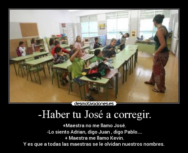 -Haber tu José a corregir. - +Maestra no me llamo José.
-Lo siento Adrian, digo Juan , digo Pablo....
+ Maestra me llamo Kevin.
Y es que a todas las maestras se le olvidan nuestros nombres.