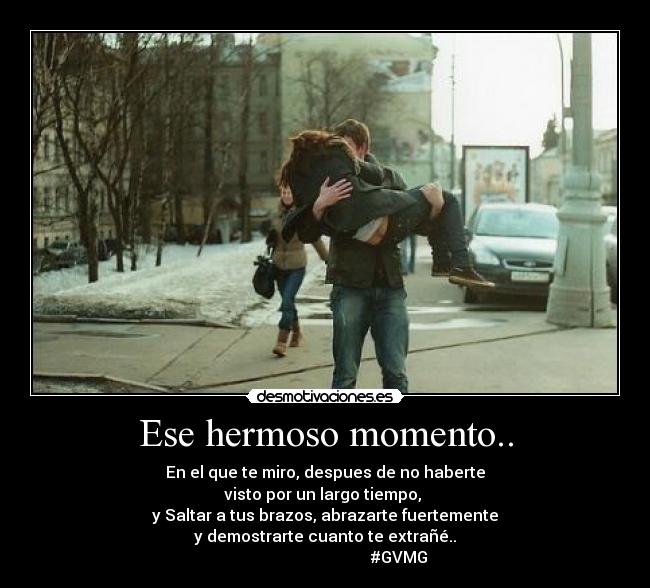 Ese hermoso momento.. - En el que te miro, despues de no haberte
visto por un largo tiempo,
y Saltar a tus brazos, abrazarte fuertemente
y demostrarte cuanto te extrañé..♥
#GVMG