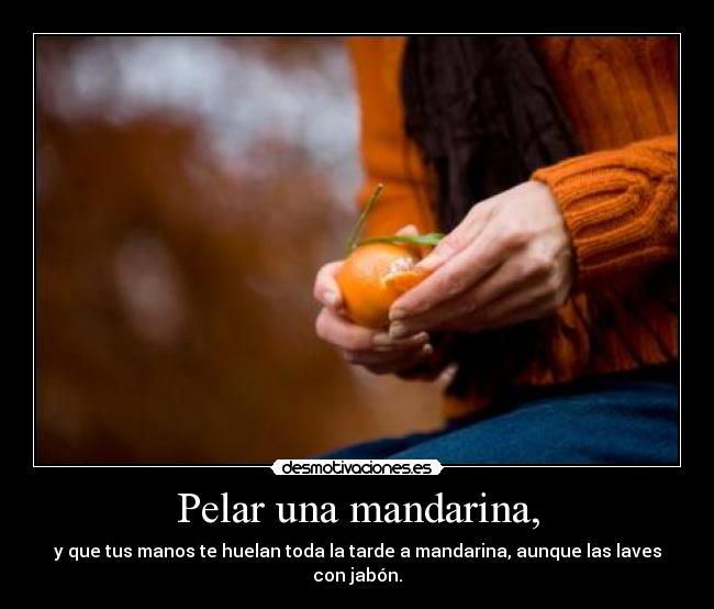 Pelar una mandarina, - y que tus manos te huelan toda la tarde a mandarina, aunque las laves con jabón.