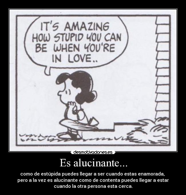 Es alucinante... - como de estúpida puedes llegar a ser cuando estas enamorada, 
pero a la vez es alucinante como de contenta puedes llegar a estar
cuando la otra persona esta cerca.