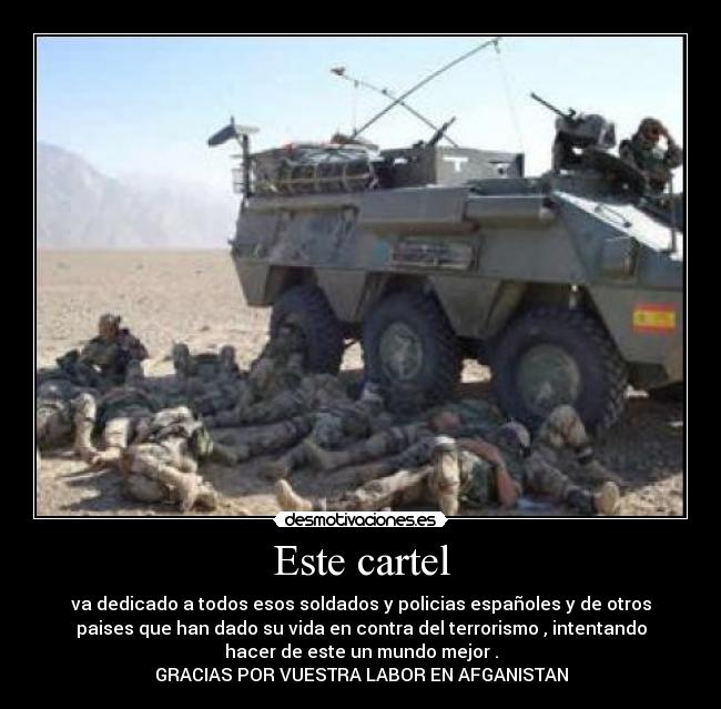 Este cartel - va dedicado a todos esos soldados y policias españoles y de otros
paises que han dado su vida en contra del terrorismo , intentando
hacer de este un mundo mejor .
GRACIAS POR VUESTRA LABOR EN AFGANISTAN