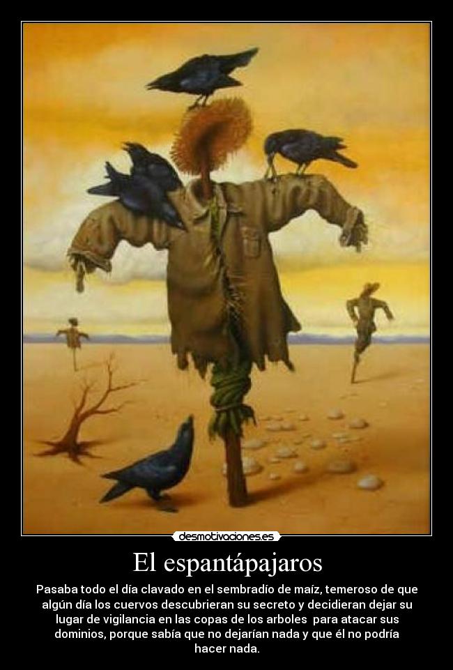 El espantápajaros - Pasaba todo el día clavado en el sembradío de maíz, temeroso de que
algún día los cuervos descubrieran su secreto y decidieran dejar su
lugar de vigilancia en las copas de los arboles para atacar sus
dominios, porque sabía que no dejarían nada y que él no podría
hacer nada.