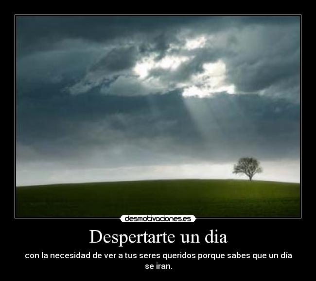 Despertarte un dia - con la necesidad de ver a tus seres queridos porque sabes que un día se iran.