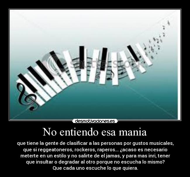 No entiendo esa mania - que tiene la gente de clasificar a las personas por gustos musicales,
que si reggeatoneros, rockeros, raperos... ¿acaso es necesario
meterte en un estilo y no salirte de el jamas, y para mas inri, tener
que insultar o degradar al otro porque no escucha lo mismo?
Que cada uno escuche lo que quiera.
