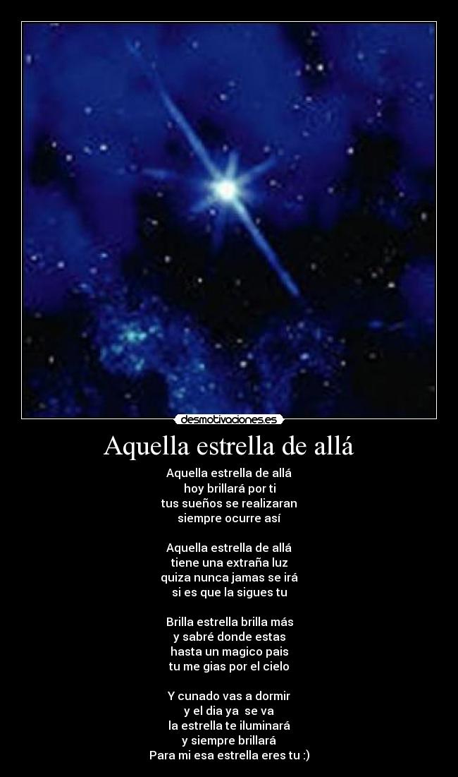 Aquella estrella de allá - Aquella estrella de allá
hoy brillará por ti
tus sueños se realizaran
siempre ocurre así
Aquella estrella de allá
tiene una extraña luz
quiza nunca jamas se irá
si es que la sigues tu
Brilla estrella brilla más
y sabré donde estas
hasta un magico pais
tu me gias por el cielo
Y cunado vas a dormir
y el dia ya se va
la estrella te iluminará
y siempre brillará
Para mi esa estrella eres tu :)