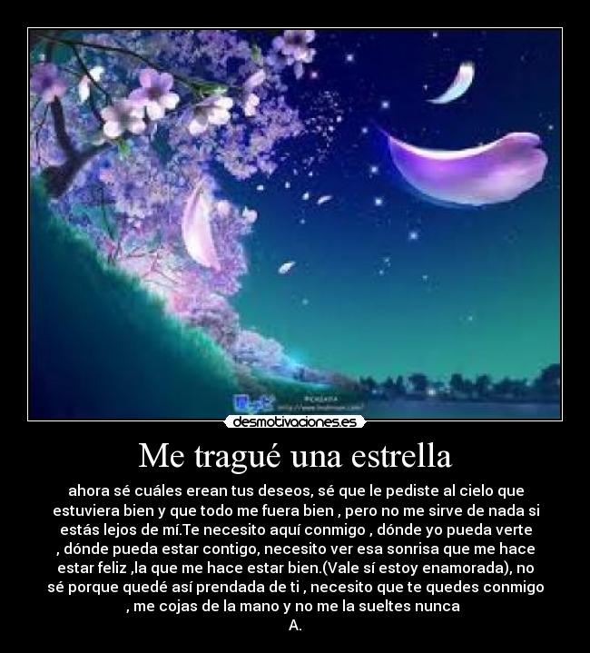 Me tragué una estrella - ahora sé cuáles erean tus deseos, sé que le pediste al cielo que
estuviera bien y que todo me fuera bien , pero no me sirve de nada si
estás lejos de mí.Te necesito aquí conmigo , dónde yo pueda verte
, dónde pueda estar contigo, necesito ver esa sonrisa que me hace
estar feliz ,la que me hace estar bien.(Vale sí estoy enamorada), no
sé porque quedé así prendada de ti , necesito que te quedes conmigo
, me cojas de la mano y no me la sueltes nunca
A.