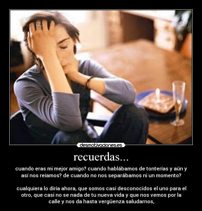 recuerdas... - cuando eras mi mejor amigo? cuando hablábamos de tonterías y aún y
así nos reíamos? de cuando no nos separábamos ni un momento?
cualquiera lo diría ahora, que somos casi desconocidos el uno para el
otro, que casi no se nada de tu nueva vida y que nos vemos por la
calle y nos da hasta vergüenza saludarnos,