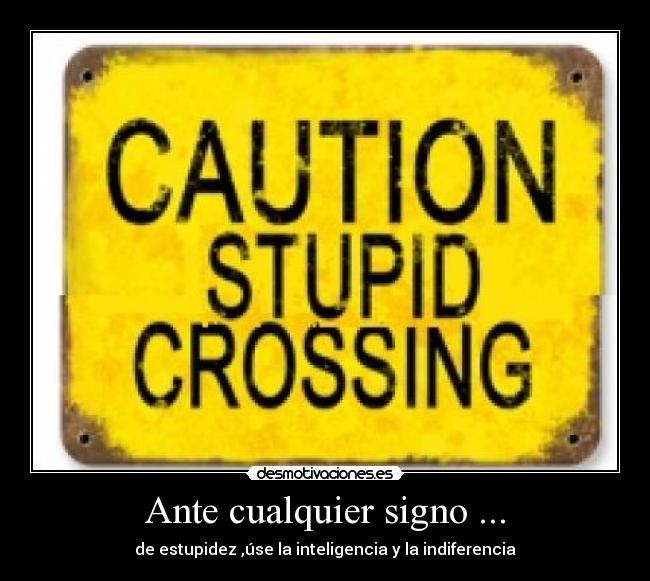 Ante cualquier signo ... - de estupidez ,úse la inteligencia y la indiferencia